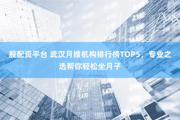 股配资平台 武汉月嫂机构排行榜TOP5，专业之选帮你轻松坐月子