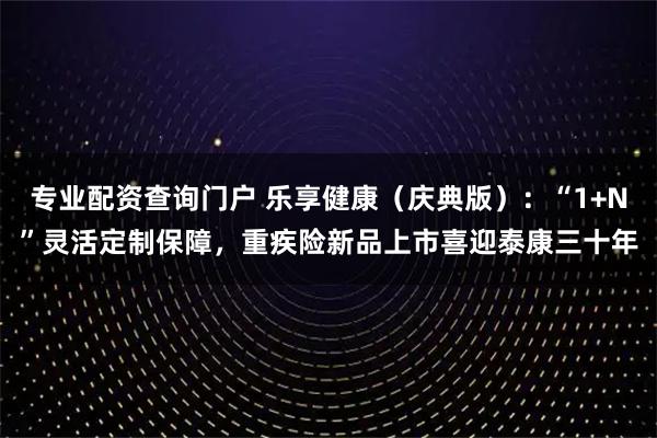 专业配资查询门户 乐享健康（庆典版）：“1+N”灵活定制保障，重疾险新品上市喜迎泰康三十年