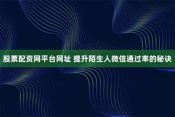 股票配资网平台网址 提升陌生人微信通过率的秘诀