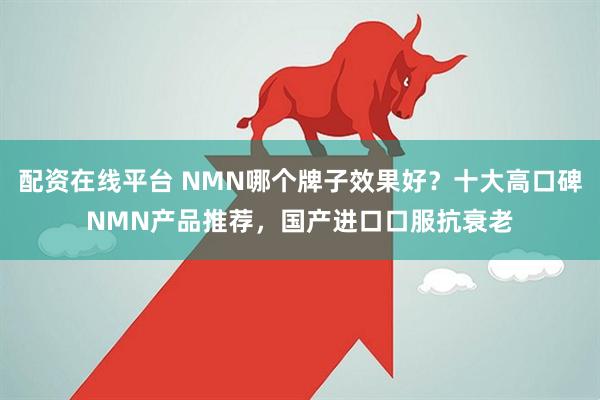 配资在线平台 NMN哪个牌子效果好？十大高口碑NMN产品推荐，国产进口口服抗衰老