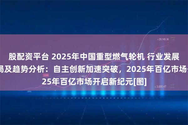 股配资平台 2025年中国重型燃气轮机 行业发展现状、竞争格局及趋势分析：自主创新加速突破，2025年百亿市场开启新纪元[图]