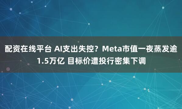 配资在线平台 AI支出失控？Meta市值一夜蒸发逾1.5万亿 目标价遭投行密集下调