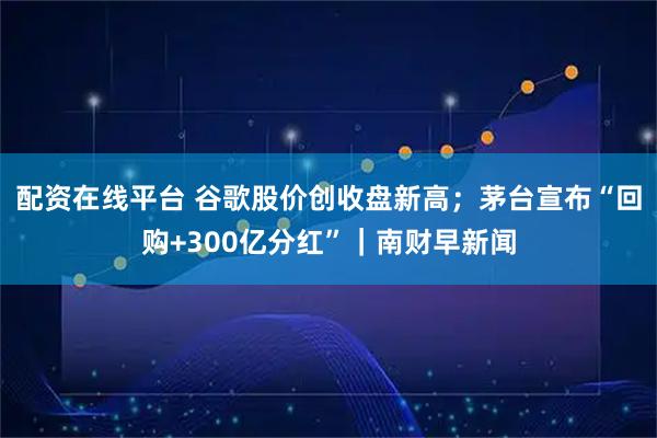 配资在线平台 谷歌股价创收盘新高；茅台宣布“回购+300亿分红”｜南财早新闻
