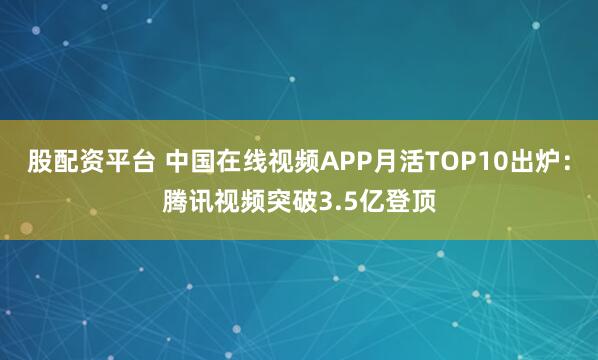 股配资平台 中国在线视频APP月活TOP10出炉：腾讯视频突破3.5亿登顶