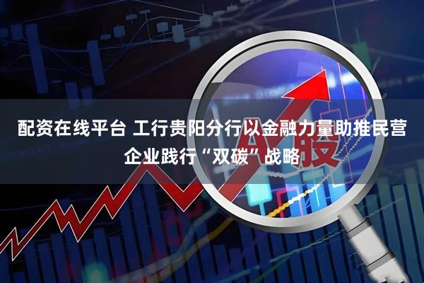 配资在线平台 工行贵阳分行以金融力量助推民营企业践行“双碳”战略