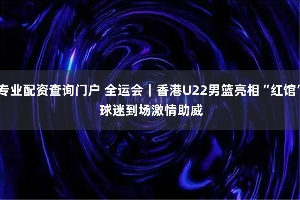 专业配资查询门户 全运会｜香港U22男篮亮相“红馆”&#32;球迷到场激情助威