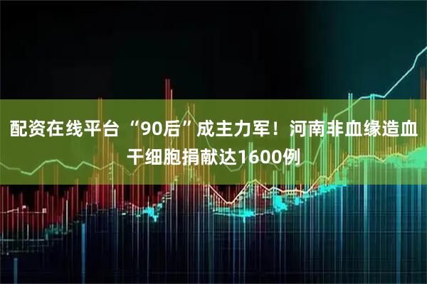 配资在线平台 “90后”成主力军！河南非血缘造血干细胞捐献达1600例