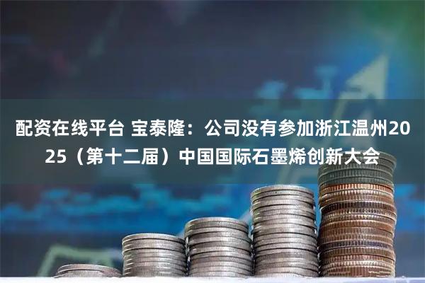 配资在线平台 宝泰隆：公司没有参加浙江温州2025（第十二届）中国国际石墨烯创新大会