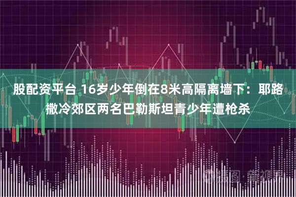 股配资平台 16岁少年倒在8米高隔离墙下：耶路撒冷郊区两名巴勒斯坦青少年遭枪杀