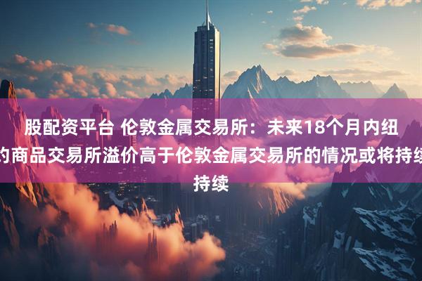 股配资平台 伦敦金属交易所：未来18个月内纽约商品交易所溢价高于伦敦金属交易所的情况或将持续