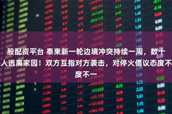 股配资平台 泰柬新一轮边境冲突持续一周，数十万人逃离家园！双方互指对方袭击，对停火倡议态度不一