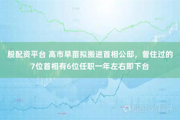 股配资平台 高市早苗拟搬进首相公邸，曾住过的7位首相有6位任职一年左右即下台