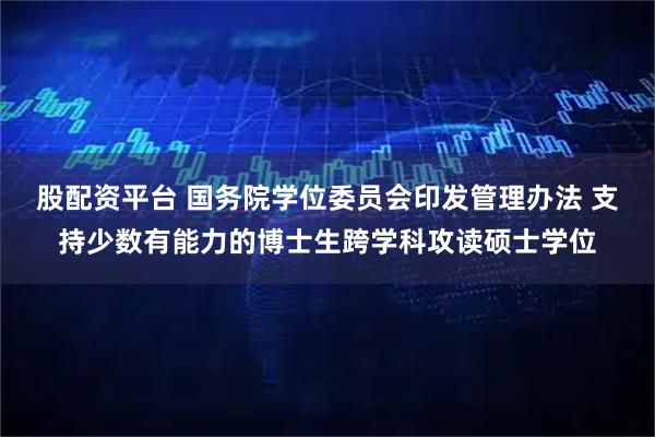 股配资平台 国务院学位委员会印发管理办法 支持少数有能力的博士生跨学科攻读硕士学位