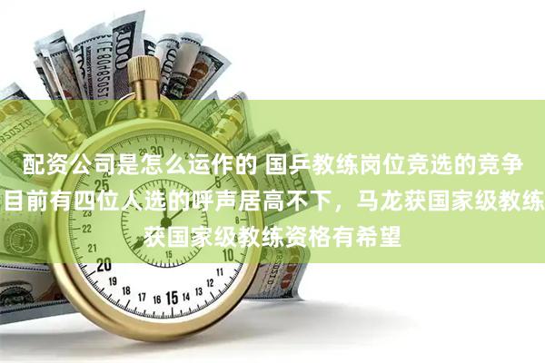 配资公司是怎么运作的 国乒教练岗位竞选的竞争格外激烈，目前有四位人选的呼声居高不下，马龙获国家级教练资格有希望