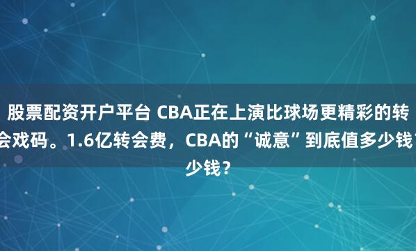 股票配资开户平台 CBA正在上演比球场更精彩的转会戏码。1.6亿转会费，CBA的“诚意”到底值多少钱？