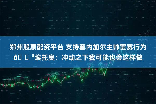 郑州股票配资平台 支持塞内加尔主帅罢赛行为😳埃托奥：冲动之下我可能也会这样做
