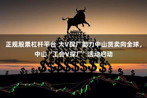 正规股票杠杆平台 大V探厂助力中山货卖向全球，中山“工会V探厂”活动启动