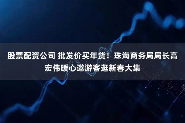 股票配资公司 批发价买年货！珠海商务局局长高宏伟暖心邀游客逛新春大集