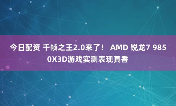 今日配资 千帧之王2.0来了！ AMD 锐龙7 9850X3D游戏实测表现真香