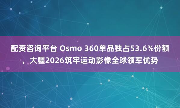 配资咨询平台 Osmo 360单品独占53.6%份额，大疆2026筑牢运动影像全球领军优势