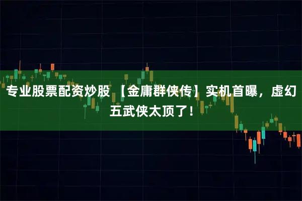 专业股票配资炒股 【金庸群侠传】实机首曝，虚幻五武侠太顶了！