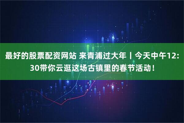 最好的股票配资网站 来青浦过大年丨今天中午12:30带你云逛这场古镇里的春节活动！