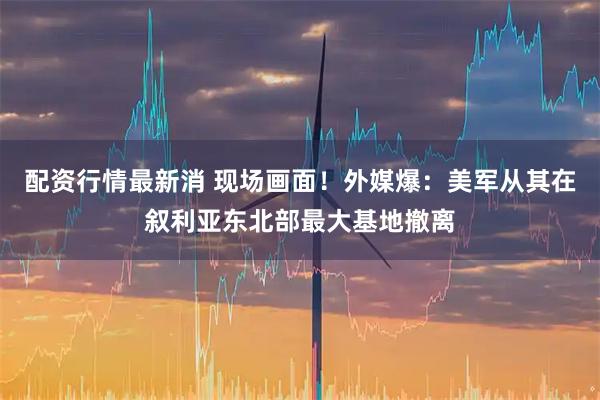 配资行情最新消 现场画面！外媒爆：美军从其在叙利亚东北部最大基地撤离