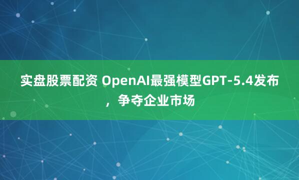 实盘股票配资 OpenAI最强模型GPT-5.4发布，争夺企业市场