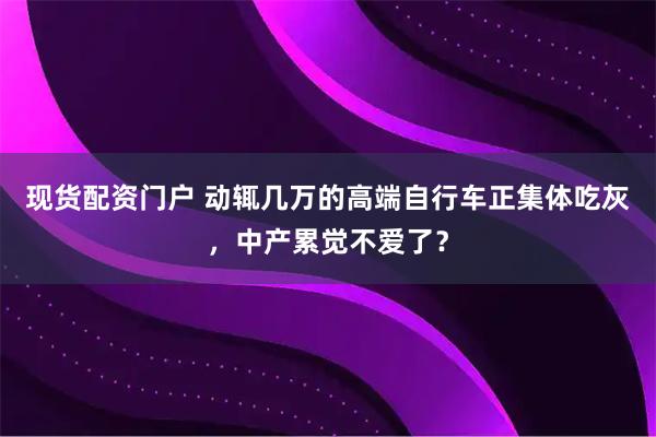 现货配资门户 动辄几万的高端自行车正集体吃灰，中产累觉不爱了？