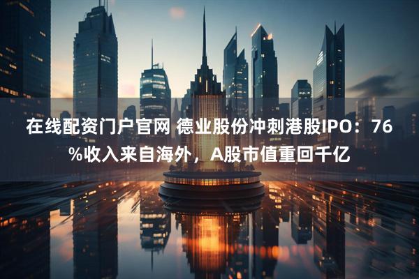 在线配资门户官网 德业股份冲刺港股IPO：76%收入来自海外，A股市值重回千亿