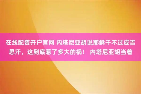 在线配资开户官网 内塔尼亚胡说耶稣干不过成吉思汗，这到底惹了多大的祸！ 内塔尼亚胡当着